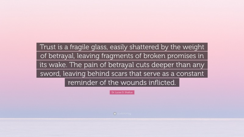 Dr. Lucas D. Shallua Quote: “Trust is a fragile glass, easily shattered by the weight of betrayal, leaving fragments of broken promises in its wake. The pain of betrayal cuts deeper than any sword, leaving behind scars that serve as a constant reminder of the wounds inflicted.”