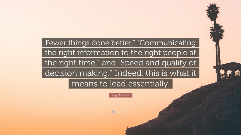 Greg McKeown Quote: “Fewer things done better,” “Communicating the right information to the right people at the right time,” and “Speed and quality of decision making.” Indeed, this is what it means to lead essentially.”