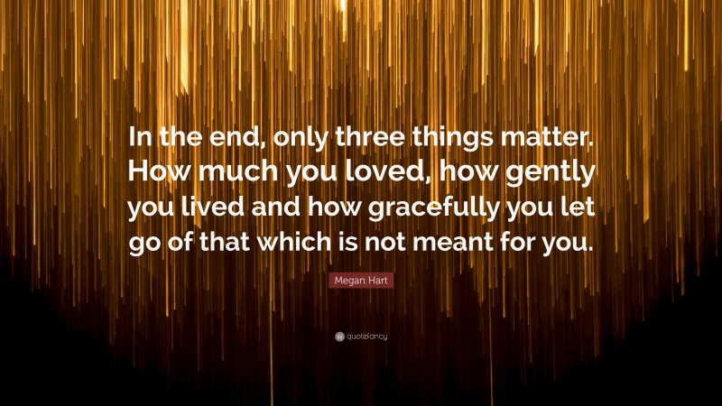 Megan Hart Quote: “In the end, only three things matter. How much you loved, how gently you lived and how gracefully you let go of that which is not meant for you.”