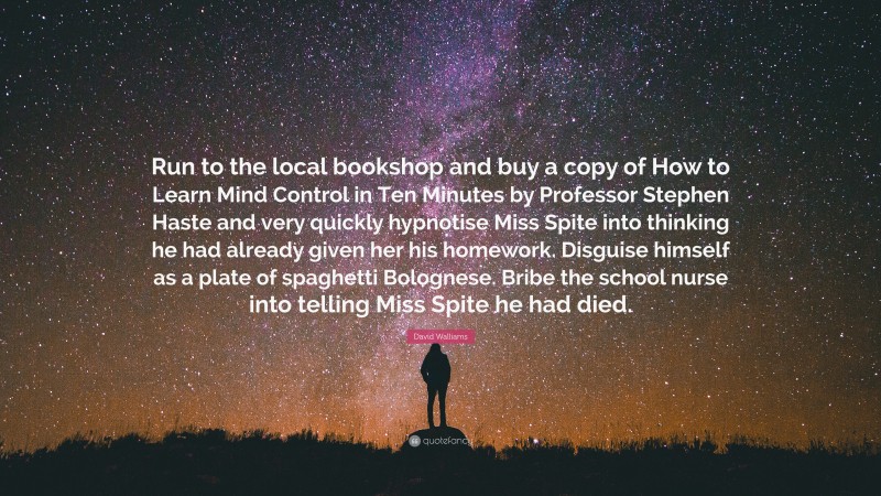 David Walliams Quote: “Run to the local bookshop and buy a copy of How to Learn Mind Control in Ten Minutes by Professor Stephen Haste and very quickly hypnotise Miss Spite into thinking he had already given her his homework. Disguise himself as a plate of spaghetti Bolognese. Bribe the school nurse into telling Miss Spite he had died.”