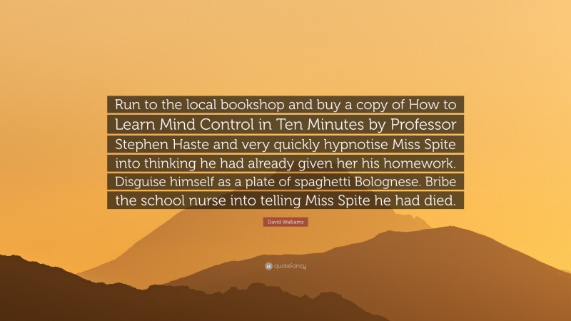 David Walliams Quote: “Run to the local bookshop and buy a copy of How to Learn Mind Control in Ten Minutes by Professor Stephen Haste and very quickly hypnotise Miss Spite into thinking he had already given her his homework. Disguise himself as a plate of spaghetti Bolognese. Bribe the school nurse into telling Miss Spite he had died.”