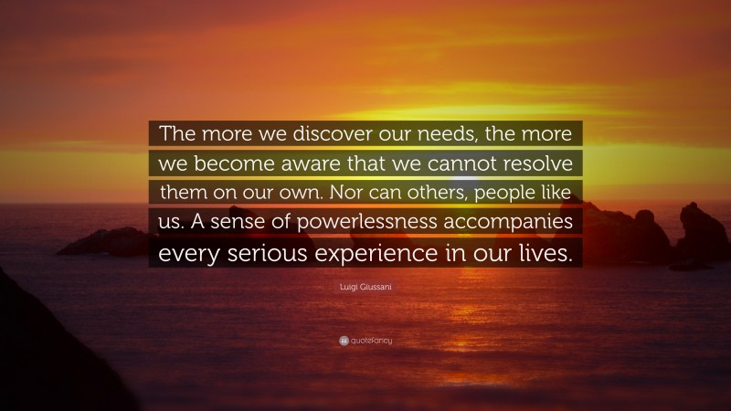 Luigi Giussani Quote: “The more we discover our needs, the more we become aware that we cannot resolve them on our own. Nor can others, people like us. A sense of powerlessness accompanies every serious experience in our lives.”