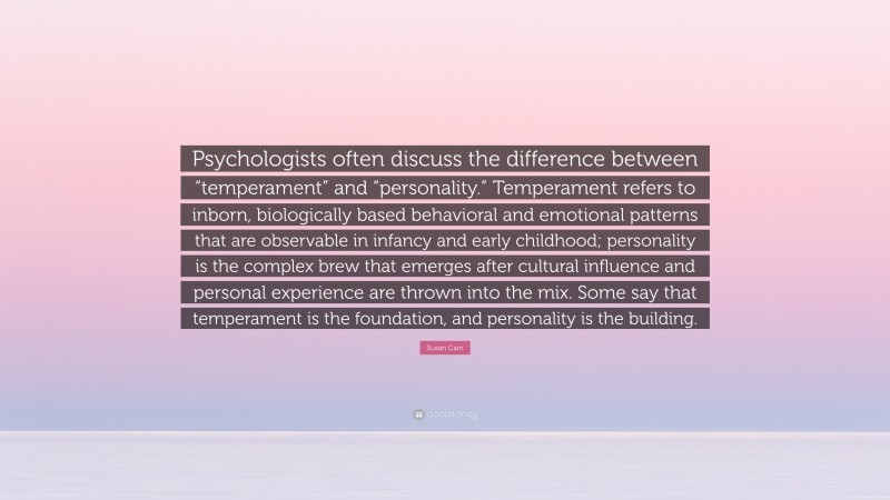 Susan Cain Quote: “Psychologists often discuss the difference between “temperament” and “personality.” Temperament refers to inborn, biologically based behavioral and emotional patterns that are observable in infancy and early childhood; personality is the complex brew that emerges after cultural influence and personal experience are thrown into the mix. Some say that temperament is the foundation, and personality is the building.”