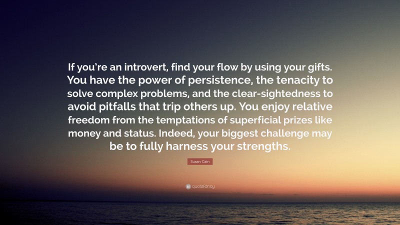 Susan Cain Quote: “If you’re an introvert, find your flow by using your gifts. You have the power of persistence, the tenacity to solve complex problems, and the clear-sightedness to avoid pitfalls that trip others up. You enjoy relative freedom from the temptations of superficial prizes like money and status. Indeed, your biggest challenge may be to fully harness your strengths.”
