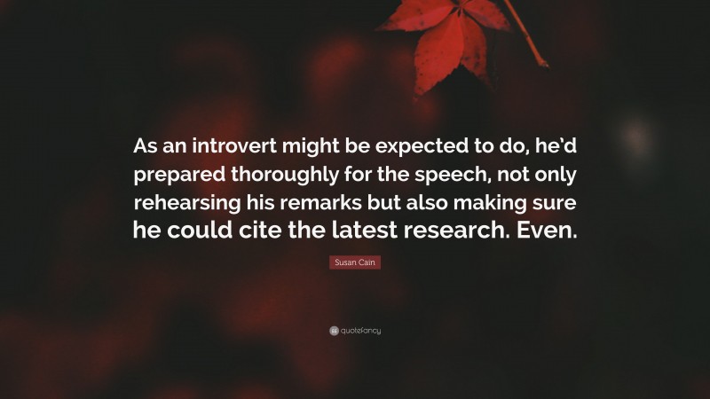 Susan Cain Quote: “As an introvert might be expected to do, he’d prepared thoroughly for the speech, not only rehearsing his remarks but also making sure he could cite the latest research. Even.”