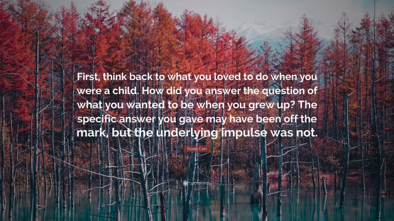 Susan Cain Quote: “First, think back to what you loved to do when you were a child. How did you answer the question of what you wanted to be when you grew up? The specific answer you gave may have been off the mark, but the underlying impulse was not.”