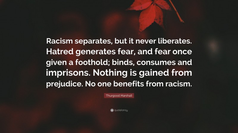 Thurgood Marshall Quote: “Racism separates, but it never liberates. Hatred generates fear, and fear once given a foothold; binds, consumes and imprisons. Nothing is gained from prejudice. No one benefits from racism.”