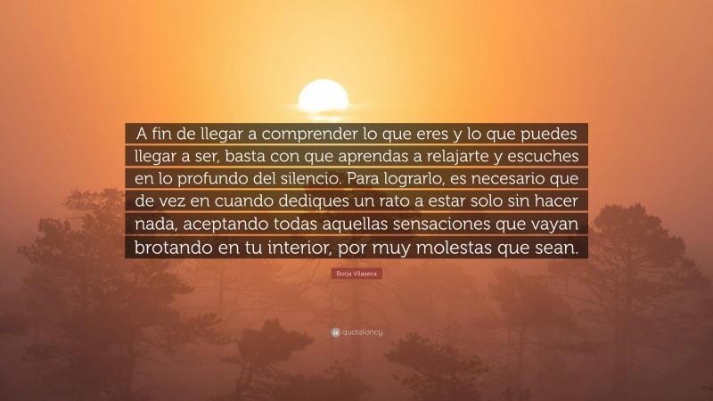 Borja Vilaseca Quote: “A fin de llegar a comprender lo que eres y lo que puedes llegar a ser, basta con que aprendas a relajarte y escuches en lo profundo del silencio. Para lograrlo, es necesario que de vez en cuando dediques un rato a estar solo sin hacer nada, aceptando todas aquellas sensaciones que vayan brotando en tu interior, por muy molestas que sean.”