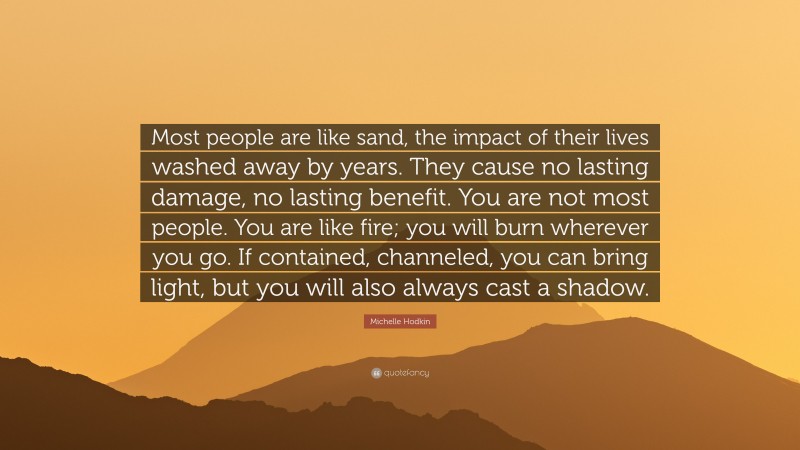 Michelle Hodkin Quote: “Most people are like sand, the impact of their lives washed away by years. They cause no lasting damage, no lasting benefit. You are not most people. You are like fire; you will burn wherever you go. If contained, channeled, you can bring light, but you will also always cast a shadow.”