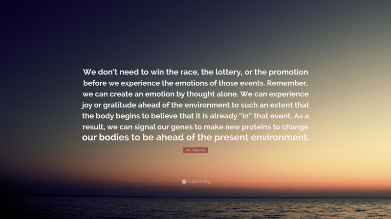 Joe Dispenza Quote: “We don’t need to win the race, the lottery, or the promotion before we experience the emotions of those events. Remember, we can create an emotion by thought alone. We can experience joy or gratitude ahead of the environment to such an extent that the body begins to believe that it is already “in” that event. As a result, we can signal our genes to make new proteins to change our bodies to be ahead of the present environment.”