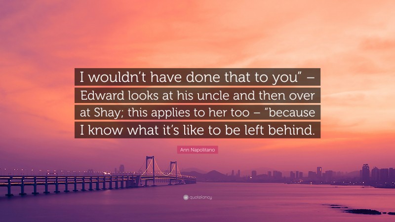 Ann Napolitano Quote: “I wouldn’t have done that to you” – Edward looks at his uncle and then over at Shay; this applies to her too – “because I know what it’s like to be left behind.”