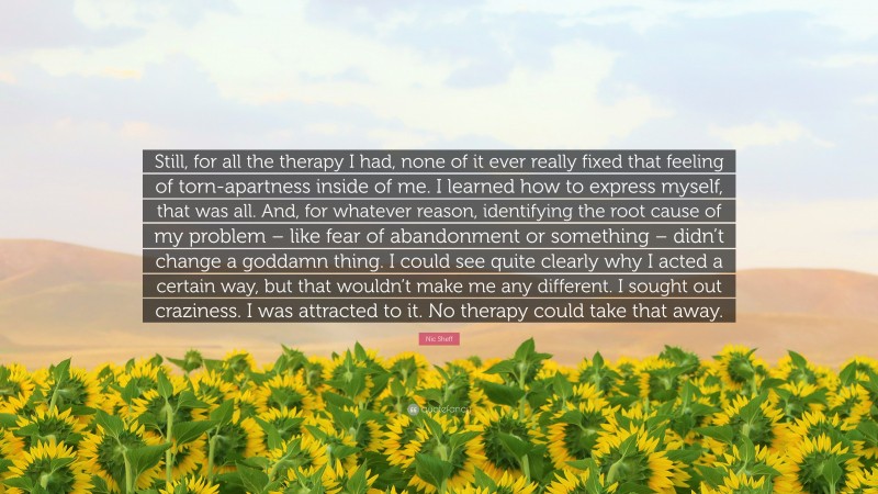 Nic Sheff Quote: “Still, for all the therapy I had, none of it ever really fixed that feeling of torn-apartness inside of me. I learned how to express myself, that was all. And, for whatever reason, identifying the root cause of my problem – like fear of abandonment or something – didn’t change a goddamn thing. I could see quite clearly why I acted a certain way, but that wouldn’t make me any different. I sought out craziness. I was attracted to it. No therapy could take that away.”
