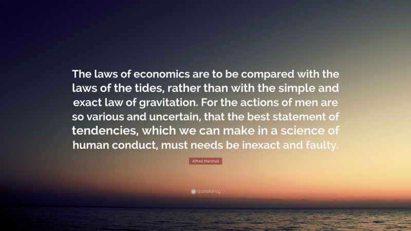 Alfred Marshall Quote: “The laws of economics are to be compared with the laws of the tides, rather than with the simple and exact law of gravitation. For the actions of men are so various and uncertain, that the best statement of tendencies, which we can make in a science of human conduct, must needs be inexact and faulty.”