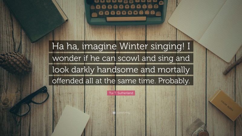 Tui T. Sutherland Quote: “Ha ha, imagine Winter singing! I wonder if he can scowl and sing and look darkly handsome and mortally offended all at the same time. Probably.”