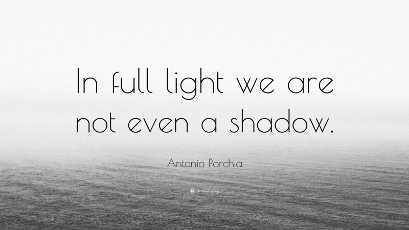 Antonio Porchia Quote: “In full light we are not even a shadow.”