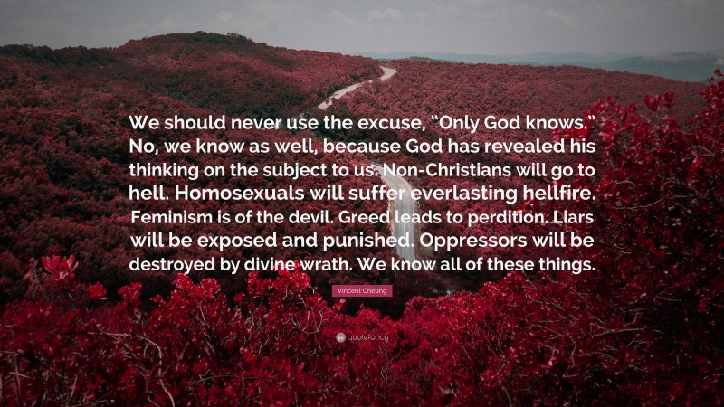 Vincent Cheung Quote: “We should never use the excuse, “Only God knows.” No, we know as well, because God has revealed his thinking on the subject to us. Non-Christians will go to hell. Homosexuals will suffer everlasting hellfire. Feminism is of the devil. Greed leads to perdition. Liars will be exposed and punished. Oppressors will be destroyed by divine wrath. We know all of these things.”