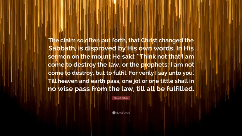 Ellen G. White Quote: “The claim so often put forth, that Christ changed the Sabbath, is disproved by His own words. In His sermon on the mount He said: “Think not that I am come to destroy the law, or the prophets: I am not come to destroy, but to fulfil. For verily I say unto you, Till heaven and earth pass, one jot or one tittle shall in no wise pass from the law, till all be fulfilled.”