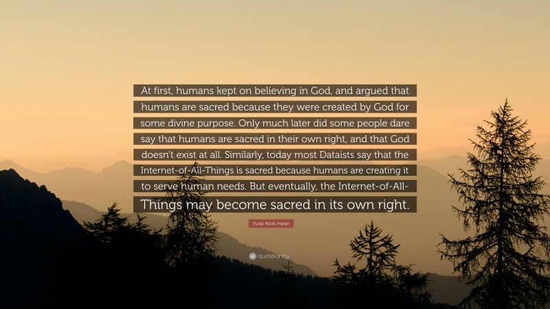 Yuval Noah Harari Quote: “At first, humans kept on believing in God, and argued that humans are sacred because they were created by God for some divine purpose. Only much later did some people dare say that humans are sacred in their own right, and that God doesn’t exist at all. Similarly, today most Dataists say that the Internet-of-All-Things is sacred because humans are creating it to serve human needs. But eventually, the Internet-of-All-Things may become sacred in its own right.”