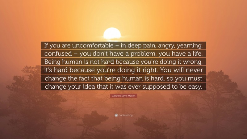 Glennon Doyle Melton Quote: “If you are uncomfortable – in deep pain, angry, yearning, confused – you don’t have a problem, you have a life. Being human is not hard because you’re doing it wrong, it’s hard because you’re doing it right. You will never change the fact that being human is hard, so you must change your idea that it was ever supposed to be easy.”