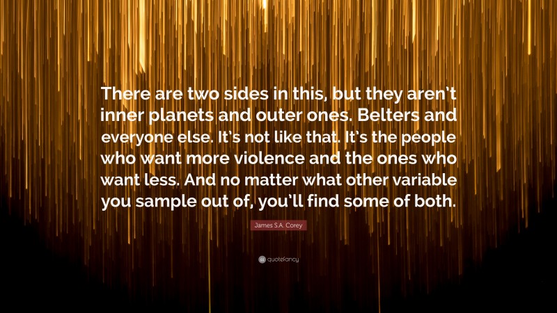 James S.A. Corey Quote: “There are two sides in this, but they aren’t inner planets and outer ones. Belters and everyone else. It’s not like that. It’s the people who want more violence and the ones who want less. And no matter what other variable you sample out of, you’ll find some of both.”
