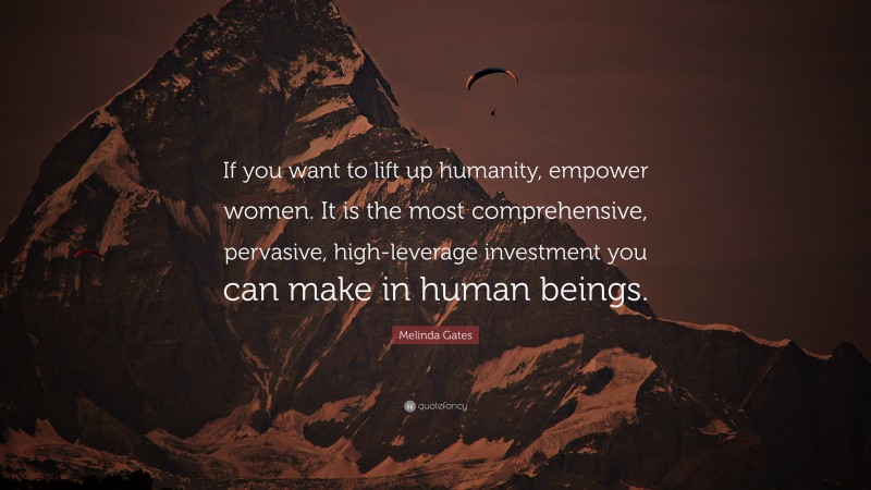 Melinda Gates Quote: “If you want to lift up humanity, empower women. It is the most comprehensive, pervasive, high-leverage investment you can make in human beings.”
