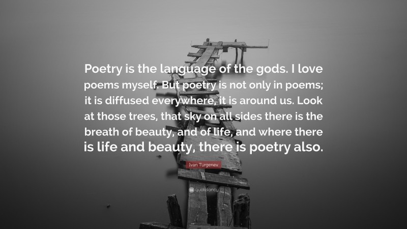 Ivan Turgenev Quote: “Poetry is the language of the gods. I love poems myself. But poetry is not only in poems; it is diffused everywhere, it is around us. Look at those trees, that sky on all sides there is the breath of beauty, and of life, and where there is life and beauty, there is poetry also.”