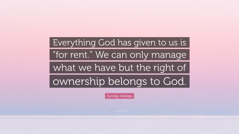 Sunday Adelaja Quote: “Everything God has given to us is “for rent.” We can only manage what we have but the right of ownership belongs to God.”