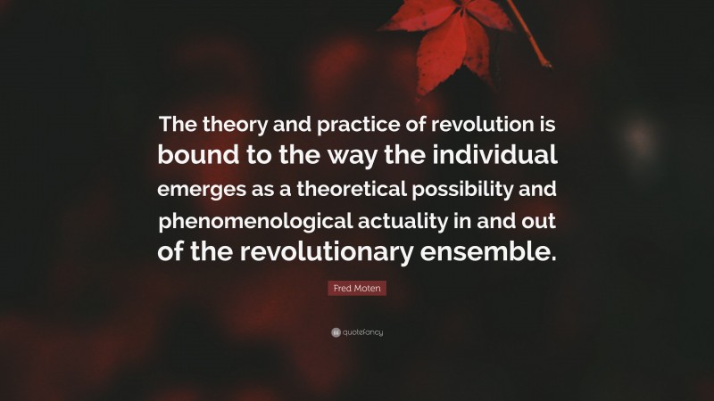 Fred Moten Quote: “The theory and practice of revolution is bound to the way the individual emerges as a theoretical possibility and phenomenological actuality in and out of the revolutionary ensemble.”