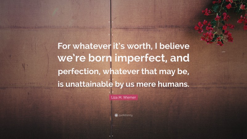 Liza M. Wiemer Quote: “For whatever it’s worth, I believe we’re born imperfect, and perfection, whatever that may be, is unattainable by us mere humans.”