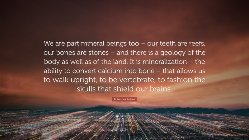 Robert Macfarlane Quote: “We are part mineral beings too – our teeth are reefs, our bones are stones – and there is a geology of the body as well as of the land. It is mineralization – the ability to convert calcium into bone – that allows us to walk upright, to be vertebrate, to fashion the skulls that shield our brains.”