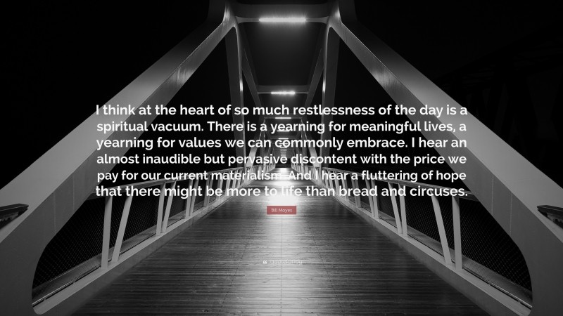 Bill Moyes Quote: “I think at the heart of so much restlessness of the day is a spiritual vacuum. There is a yearning for meaningful lives, a yearning for values we can commonly embrace. I hear an almost inaudible but pervasive discontent with the price we pay for our current materialism. And I hear a fluttering of hope that there might be more to life than bread and circuses.”