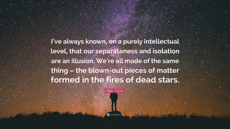 Blake Crouch Quote: “I’ve always known, on a purely intellectual level, that our separateness and isolation are an illusion. We’re all made of the same thing – the blown-out pieces of matter formed in the fires of dead stars.”