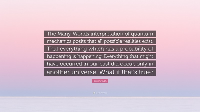 Blake Crouch Quote: “The Many-Worlds interpretation of quantum mechanics posits that all possible realities exist. That everything which has a probability of happening is happening. Everything that might have occurred in our past did occur, only in another universe. What if that’s true?”