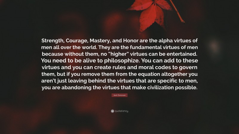 Jack Donovan Quote: “Strength, Courage, Mastery, and Honor are the alpha virtues of men all over the world. They are the fundamental virtues of men because without them, no “higher” virtues can be entertained. You need to be alive to philosophize. You can add to these virtues and you can create rules and moral codes to govern them, but if you remove them from the equation altogether you aren’t just leaving behind the virtues that are specific to men, you are abandoning the virtues that make civilization possible.”