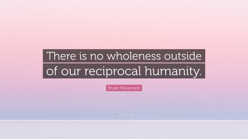 Bryan Stevenson Quote: “There is no wholeness outside of our reciprocal humanity.”