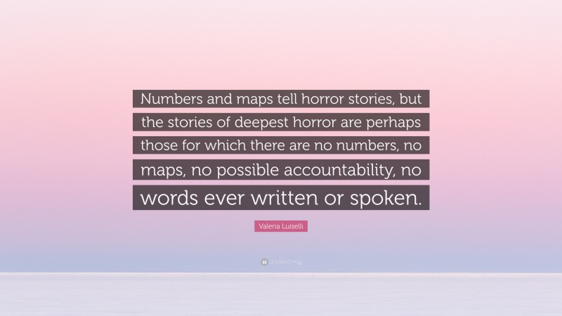 Valeria Luiselli Quote: “Numbers and maps tell horror stories, but the stories of deepest horror are perhaps those for which there are no numbers, no maps, no possible accountability, no words ever written or spoken.”