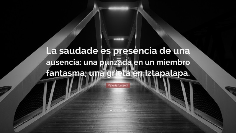 Valeria Luiselli Quote: “La saudade es presencia de una ausencia: una punzada en un miembro fantasma; una grieta en Iztapalapa.”