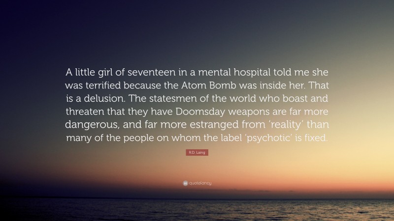 R.D. Laing Quote: “A little girl of seventeen in a mental hospital told me she was terrified because the Atom Bomb was inside her. That is a delusion. The statesmen of the world who boast and threaten that they have Doomsday weapons are far more dangerous, and far more estranged from ‘reality’ than many of the people on whom the label ‘psychotic’ is fixed.”