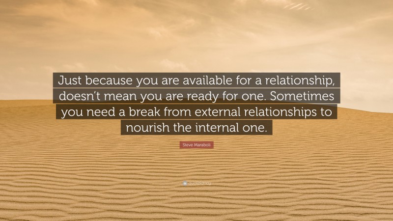 Steve Maraboli Quote: “Just because you are available for a relationship, doesn’t mean you are ready for one. Sometimes you need a break from external relationships to nourish the internal one.”