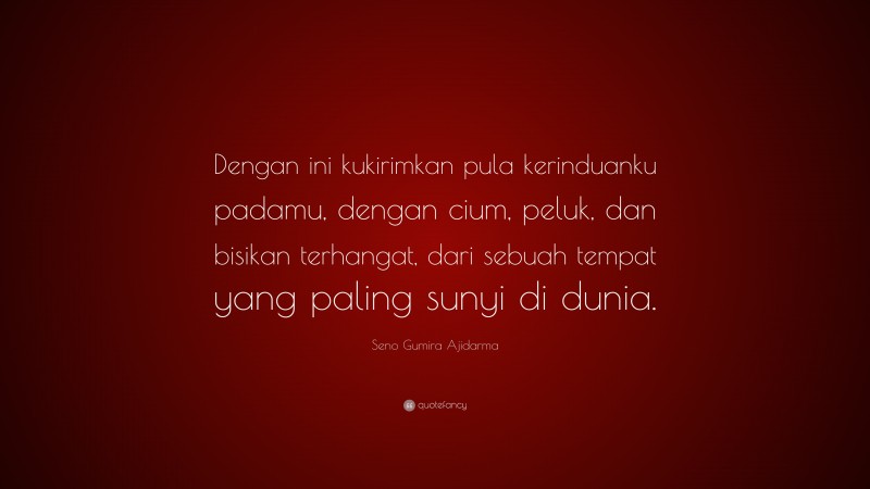 Seno Gumira Ajidarma Quote: “Dengan ini kukirimkan pula kerinduanku padamu, dengan cium, peluk, dan bisikan terhangat, dari sebuah tempat yang paling sunyi di dunia.”