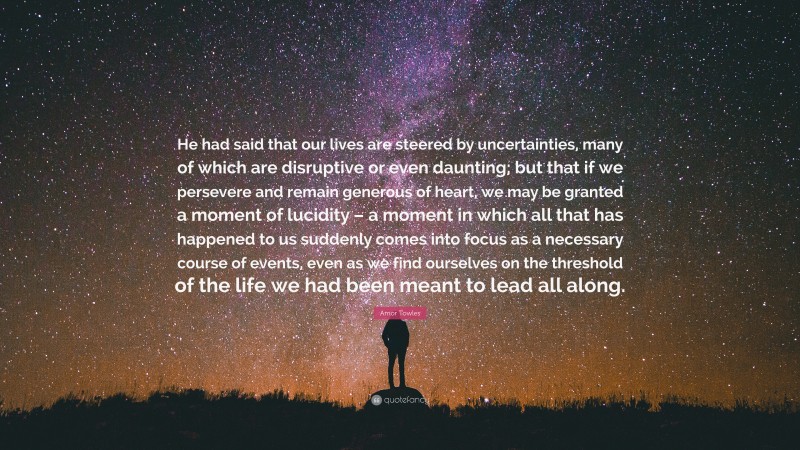 Amor Towles Quote: “He had said that our lives are steered by uncertainties, many of which are disruptive or even daunting; but that if we persevere and remain generous of heart, we may be granted a moment of lucidity – a moment in which all that has happened to us suddenly comes into focus as a necessary course of events, even as we find ourselves on the threshold of the life we had been meant to lead all along.”