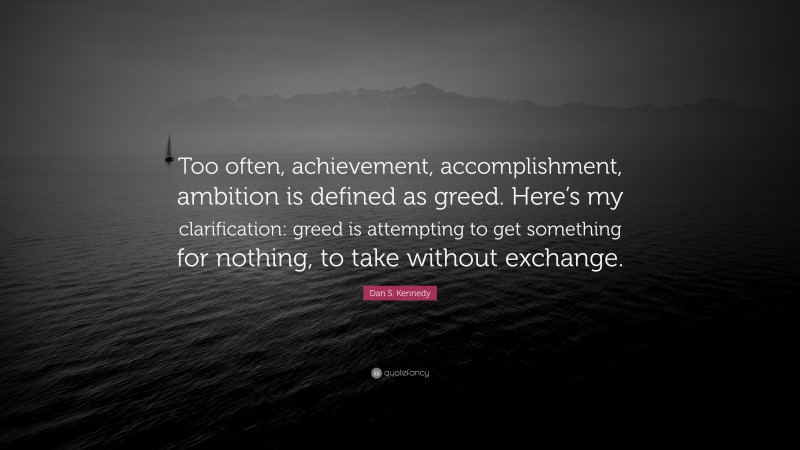 Dan S. Kennedy Quote: “Too often, achievement, accomplishment, ambition is defined as greed. Here’s my clarification: greed is attempting to get something for nothing, to take without exchange.”