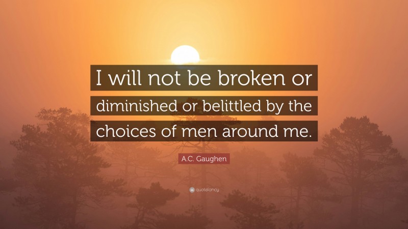 A.C. Gaughen Quote: “I will not be broken or diminished or belittled by the choices of men around me.”