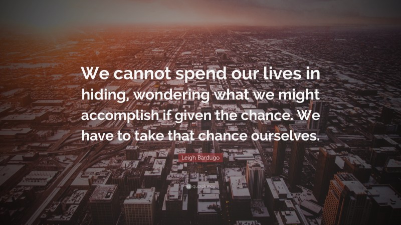 Leigh Bardugo Quote: “We cannot spend our lives in hiding, wondering what we might accomplish if given the chance. We have to take that chance ourselves.”