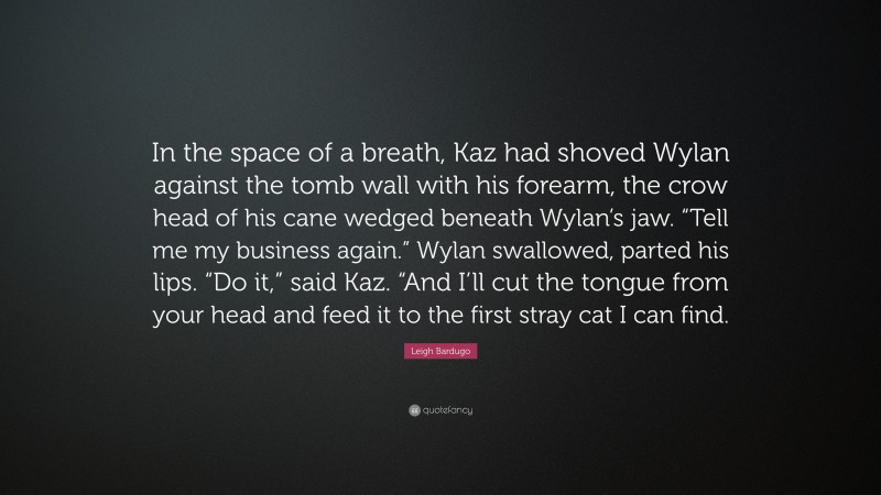 Leigh Bardugo Quote: “In the space of a breath, Kaz had shoved Wylan against the tomb wall with his forearm, the crow head of his cane wedged beneath Wylan’s jaw. “Tell me my business again.” Wylan swallowed, parted his lips. “Do it,” said Kaz. “And I’ll cut the tongue from your head and feed it to the first stray cat I can find.”