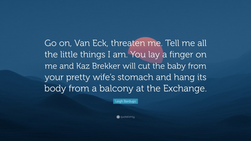 Leigh Bardugo Quote: “Go on, Van Eck, threaten me. Tell me all the little things I am. You lay a finger on me and Kaz Brekker will cut the baby from your pretty wife’s stomach and hang its body from a balcony at the Exchange.”