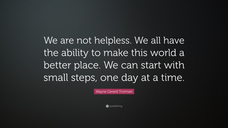Wayne Gerard Trotman Quote: “We are not helpless. We all have the ability to make this world a better place. We can start with small steps, one day at a time.”