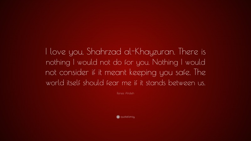 Renee Ahdieh Quote: “I love you, Shahrzad al-Khayzuran. There is nothing I would not do for you. Nothing I would not consider if it meant keeping you safe. The world itself should fear me if it stands between us.”