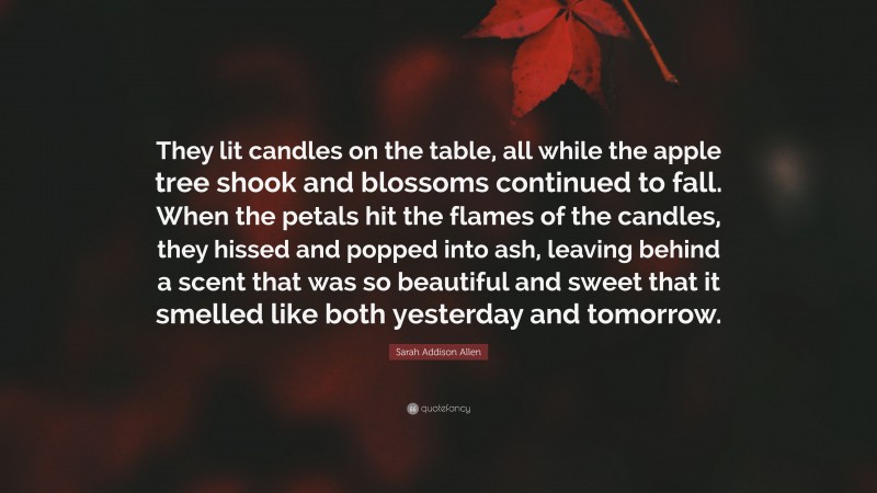Sarah Addison Allen Quote: “They lit candles on the table, all while the apple tree shook and blossoms continued to fall. When the petals hit the flames of the candles, they hissed and popped into ash, leaving behind a scent that was so beautiful and sweet that it smelled like both yesterday and tomorrow.”