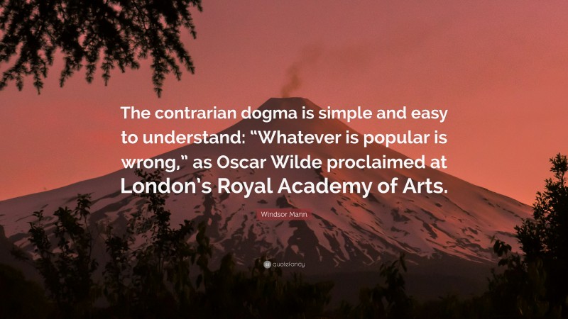Windsor Mann Quote: “The contrarian dogma is simple and easy to understand: “Whatever is popular is wrong,” as Oscar Wilde proclaimed at London’s Royal Academy of Arts.”